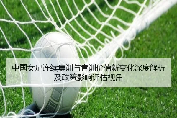 中国女足连续集训与青训价值新变化深度解析及政策影响评估视角